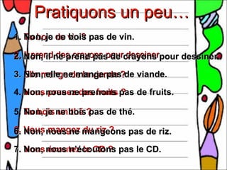 Pratiquons un peu…
1. Non, je du vin ? pas de vin.
   Tu bois ne bois

2. Il prendne prend pas de crayons pour dessiner.
2. Non, il des crayons pour dessiner

3. Elle mange de la viande ?de viande.
   Non, elle ne mange pas

4. Non, nous nedes fruits pas de fruits.
   Vous prenez prenons ?

5. Tu bois ne bois?
   Non, je un thé pas de thé.

6. Vous nous ne mangeons pas de riz.
6. Non, mangez du riz ?

7. Non, nous n’écoutons pas le CD.
   Vous écoutez le CD ?
 