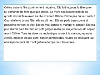 Céline est une fille extrêmement négative. Elle fait toujours la tête qu’on
lui demande de faire quelque chose. Sa mère n’a aucune idée de ce
qu’elle devrait faire avec sa fille. D’abord Céline n’aime pas du tout sortir !
Quand elle va à une fête, elle ne dit rien. Elle ne parle à personne et
personne ne vient la voir. Elle ne veut jamais ni manger ni danser. Elle n’a
plus d’amis sauf Gérard, un petit garçon malin qui n’a jamais eu de copine
avant Céline. Tous les deux ne veulent que rester à la maison, regarder
Netflix, manger du pop-corn, rigoler pendant des heures en critiquant tout
et n’importe quoi. Ils n’ont guère le temps pour les autres.
 