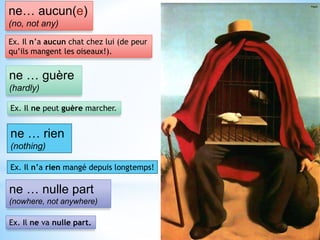 ne… aucun(e)
(no, not any)
Ex. Il n’a aucun chat chez lui (de peur
qu’ils mangent les oiseaux!).
ne … guère
(hardly)
Ex. Il ne peut guère marcher.
ne … rien
(nothing)
Ex. Il n’a rien mangé depuis longtemps!
ne … nulle part
(nowhere, not anywhere)
Ex. Il ne va nulle part.
 