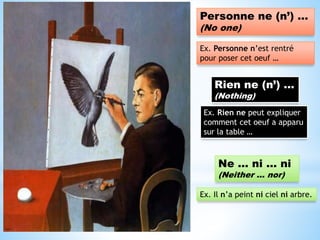 Personne ne (n’) …
(No one)
Ex. Personne n’est rentré
pour poser cet oeuf …
Rien ne (n’) …
(Nothing)
Ex. Rien ne peut expliquer
comment cet oeuf a apparu
sur la table …
Ne … ni … ni
(Neither … nor)
Ex. Il n’a peint ni ciel ni arbre.
 