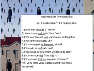 Répondez à la forme négative:
ex. Il pleut encore ?  Il ne pleut plus.
1.)Vous êtes toujours à l’heure?
2) Vous buvez parfois du Coca Cola?
3.) Vous connaissez tous les tableaux de Magritte?
4.) Vous parlez à quelqu’un?
5.) Vous voyagez en Belgique cet été?
6.) Vous rêvez parfois la nuit?
7.) Vous avez bu seulement une tasse de café?
8.) Vous mangez les frites et le riz?
9.) Vous voyez toujours vos amis d’enfance?
10.) Votre mère vous regarde quand vous faites
les devoirs?
 