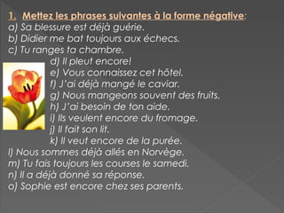 1. Mettez les phrases suivantes à la forme négative:
a) Sa blessure est déjà guérie.
b) Didier me bat toujours aux échecs.
c) Tu ranges ta chambre.
d) Il pleut encore!
e) Vous connaissez cet hôtel.
f) J’ai déjà mangé le caviar.
g) Nous mangeons souvent des fruits.
h) J’ai besoin de ton aide.
i) Ils veulent encore du fromage.
j) Il fait son lit.
k) Il veut encore de la purée.
l) Nous sommes déjà allés en Norvège.
m) Tu fais toujours les courses le samedi.
n) Il a déjà donné sa réponse.
o) Sophie est encore chez ses parents.
 