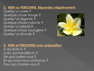2. RIEN ou PERSONNE. Répondez négativement.
Quelqu’un parle ?
Quelque chose bouge ?
Quelqu’un regarde ?
Quelque chose s’allume ?
Quelqu’un pleure ?
Quelque chose vous gêne ?
Quelqu’un écoute ?
3. RIEN et PERSONNE avec préposition
À qui écris-tu ?
Avec qui travailles-tu ?
De quoi parlez-vous ?
En qui avez-vous confiance ?
Pour qui chantez-vous ?
 