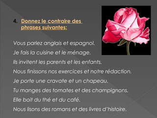 4. Donnez le contraire des
phrases suivantes:
Vous parlez anglais et espagnol.
Je fais la cuisine et le ménage.
Ils invitent les parents et les enfants.
Nous finissons nos exercices et notre rédaction.
Je porte une cravate et un chapeau.
Tu manges des tomates et des champignons.
Elle boit du thé et du café.
Nous lisons des romans et des livres d’histoire.
 