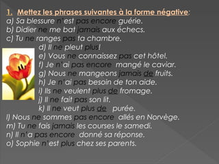 1. Mettez les phrases suivantes à la forme négative:
a) Sa blessure n’est pas encore guérie.
b) Didier ne me bat jamais aux échecs.
c) Tu ne ranges pas ta chambre.
d) Il ne pleut plus!
e) Vous ne connaissez pas cet hôtel.
f) Je n’ai pas encore mangé le caviar.
g) Nous ne mangeons jamais de fruits.
h) Je n’ai pas besoin de ton aide.
i) Ils ne veulent plus de fromage.
j) Il ne fait pas son lit.
k) Il ne veut plus de purée.
l) Nous ne sommes pas encore allés en Norvège.
m) Tu ne fais jamais les courses le samedi.
n) Il n’a pas encore donné sa réponse.
o) Sophie n’est plus chez ses parents.
 