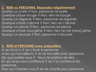 2. RIEN ou PERSONNE. Répondez négativement.
Quelqu’un parle ? Non, personne ne parle.
Quelque chose bouge ? Non, rien ne bouge.
Quelqu’un regarde ? Non, personne ne regarde.
Quelque chose s’allume ? Non, rien ne s’allume.
Quelqu’un pleure ? Non, personne ne pleure.
Quelque chose vous gêne ? Non, rien ne me (nous) gêne.
Quelqu’un écoute ? Non, personne n’écoute.
3. RIEN et PERSONNE avec préposition
À qui écris-tu ? Je n’écris à personne.
Avec qui travailles-tu ? Je ne travaille avec personne.
De quoi parlez-vous ? Nous ne parlons de rien.
En qui avez-vous confiance ? Je n’ai confiance en
personne.
Pour qui chantez-vous ? Je ne chante pour personne.
 