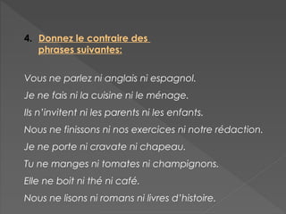 4. Donnez le contraire des
phrases suivantes:
Vous ne parlez ni anglais ni espagnol.
Je ne fais ni la cuisine ni le ménage.
Ils n’invitent ni les parents ni les enfants.
Nous ne finissons ni nos exercices ni notre rédaction.
Je ne porte ni cravate ni chapeau.
Tu ne manges ni tomates ni champignons.
Elle ne boit ni thé ni café.
Nous ne lisons ni romans ni livres d’histoire.
 