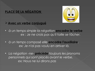 PLACE DE LA NÉGATION
Avec un verbe conjugué
• à un temps simple la négation encadre le verbe
ex : Je ne crois pas qu'il faille se fâcher.
• à un temps composé elle encadre l'auxiliaire.
ex: Je n'ai pas voulu en arriver là.
• La négation -ne- précède toujours les pronoms
personnels qui sont placés avant le verbe.
ex: Nous ne lui dirons pas
 