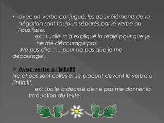 • avec un verbe conjugué, les deux éléments de la
négation sont toujours séparés par le verbe ou
l'auxiliaire.
ex : Lucile m'a expliqué la règle pour que je
ne me décourage pas.
Ne pas dire : '... pour ne pas que je me
décourage'.
 Avec verbe à l'infinitif
Ne et pas sont collés et se placent devant le verbe à
l'infinitif.
ex: Lucile a décidé de ne pas me donner la
traduction du texte.
 