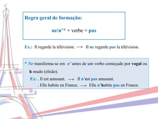 Regra geral de formação:
ne/n’* + verbe + pas
Ex.: Il regarde la télévision. Il ne regarde pas la télévision.
* Ne transforma-se em n’ antes de um verbo começado por vogal ou
h mudo (elisão).
Ex: . Il est amusant. Il n’est pas amusant.
. Elle habite en France. Elle n’habite pas en France.
 