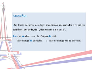 ATENÇÃO!
. Na forma negativa, os artigos indefinidos un, une, des e os artigos
partitivos du, de la, de l’, des passam a de ou d’.
Ex: J’ai un chat. Je n’ai pas de chat.
Elle mange du chocolat. Elle ne mange pas de chocolat.
 