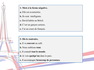 1- Mets à la forme négative.
a. Elle est aventurière.
b. Ils sont intelligents.
c. David habite au Brésil.
d. C’est un garçon curieux.
e. J’ai un cours de français.
2- Dis le contraire.
a. Il va souvent au café.
b. Nous oublions tout.
c. Il connaît tout le monde.
d. Je vois quelqu’un dans le parc.
e. Il accompagne beaucoup de personnes.
 
