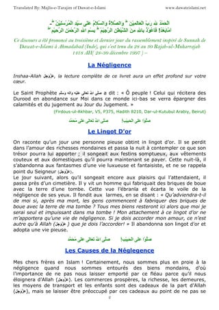 www.dawateislami.netTranslated By: Majlis-e-Tarajim of Dawat-e-Islami
2
- ُْ َ َْ‫ا‬َ ِْ َ َ ْ‫ا‬ ِّ‫ب‬َ‫ر‬‫ط‬
ْ َِْ ْ ُ ْ‫ا‬ َِِّ ٰ َ ُ‫م‬َ ‫َا‬‫و‬ ُ‫ة‬َ ‫َا‬‫و‬‫ط‬
ُ ْ َ ‫َﻡ‬‫ا‬!ْ ِْ ‫ا‬ ِ ٰ ْ ‫ا‬ َ ِ‫ﻡ‬ ِ ِ ُ‫ذ‬ْ ُ ََ‫ط‬
ْ ِْ‫ﺡ‬ ‫ا‬ ِ ٰ ْ‫ﺡ‬ ‫ا‬ ِ ‫ا‬ ِ ْ ِ‫ط‬
Ce discours a été prononcé au troisième et dernier jour du rassemblement inspiré de Sunnah de
Dawat-e-Islami à Ahmadabad (Inde), qui s’est tenu du 28 au 30 Rajab-ul-Muharrajab
1418 AH( 28-30 décembre 1997 ) –
La Négligence
Inshaa-Allah َ َ‫و‬ َ , la lecture complète de ce livret aura un effet profond sur votre
cœur.
Le Saint Prophète َ‫ﺹ‬ُ ‫ا‬ٰ َ َََْٰ‫ا‬َ‫و‬َ َ‫و‬ a dit : « Ô peuple ! Celui qui récitera des
Durood en abondance sur Moi dans ce monde ici-bas se verra épargner des
calamités et du jugement au Jour du Jugement. »
(Firdous-ul-Akhbar, V5, P375, Hadith 8210, Dar-ul-Kutubul Arabiy, Beirut)
َ‫ﺹ‬ُ ‫ا‬ٰ َ َٰ ََ ُ‫ﻡ‬ ‫ْا‬ َ‫ﺹ‬ََْ َ ْ‫ا‬!ْ
Le Lingot D’or
On raconte qu’un jour une personne pieuse obtint in lingot d’or. Il se perdit
dans l’amour des richesses mondaines et passa la nuit à contempler ce que son
trésor pourra lui apporter ; il songeait aux festins somptueux, aux vêtements
couteux et aux domestiques qu’il pourra maintenant se payer. Cette nuit-là, il
s’abandonna aux fantasmes d’une vie luxueuse et fantaisiste, et ne se rappela
point du Seigneur ( َ َ‫و‬ َ ).
Le jour suivant, alors qu’il songeait encore aux plaisirs qui l’attendaient, il
passa près d’un cimetière. Il y vit un homme qui fabriquait des briques de boue
avec la terre d’une tombe. Cette vue l’ébranla et écarta le voile de la
négligence de ses yeux. Il fondit aux larmes, en se disant : « Qu’adviendra-t-il
de moi si, après ma mort, les gens commencent à fabriquer des briques de
boue avec la terre de ma tombe ? Tous mes biens resteront ici alors que moi je
serai seul et impuissant dans ma tombe ! Mon attachement à ce lingot d’or ne
m’apportera qu’une vie de négligence. Si je dois accorder mon amour, ce n’est
autre qu’à Allah ( َ َ‫و‬ َ ) que je dois l’accorder! » Il abandonna son lingot d’or et
adopta une vie pieuse.
َ‫ﺹ‬ُ ‫ا‬ٰ َ َٰ ََ ُ‫ﻡ‬ ‫ْا‬ َ‫ﺹ‬ََْ َ ْ‫ا‬!ْ
Les Causes de la Néglegence
Mes chers frères en Islam ! Certainement, nous sommes plus en proie à la
négligence quand nous sommes entourés des biens mondains, d’où
l’importance de ne pas nous laisser emporté par ce fléau parce qu’il nous
éloignera d’Allah ( َ َ‫و‬ َ ). Les commerces prospères, la richesse, les demeures,
les moyens de transport et les enfants sont des cadeaux de la part d’Allah
( َ َ‫و‬ َ ), mais se laisser être préoccupé par ces cadeaux au point de ne pas se
 