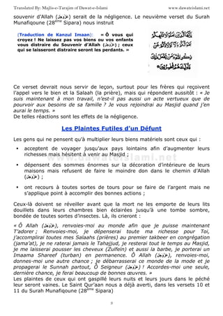 www.dawateislami.netTranslated By: Majlis-e-Tarajim of Dawat-e-Islami
3
souvenir d’Allah ( َ َ‫و‬ َ ) serait de la négligence. Le neuvième verset du Surah
Munafiqoune (28ème
Sipara) nous instruit
Ce verset devrait nous servir de leçon, surtout pour les frères qui reçoivent
l’appel vers le bien et la Salaah (la prière), mais qui répondent aussitôt : « Je
suis maintenant à mon travail, n’est-il pas aussi un acte vertueux que de
pourvoir aux besoins de sa famille ? Je vous rejoindrai au Masjid quand j’en
aurai le temps. »
De telles réactions sont les effets de la négligence.
Les Plaintes Futiles d’un Défunt
Les gens qui ne pensent qu’à multiplier leurs biens matériels sont ceux qui :
acceptent de voyager jusqu’aux pays lointains afin d’augmenter leurs
richesses mais hésitent à venir au Masjid ;
dépensent des sommes énormes sur la décoration d’intérieure de leurs
maisons mais refusent de faire le moindre don dans le chemin d’Allah
( ََ َ‫و‬ ) ;
ont recours à toutes sortes de tours pour se faire de l’argent mais ne
s’applique point à accomplir des bonnes actions ;
Ceux-là doivent se réveiller avant que la mort ne les emporte de leurs lits
douillets dans leurs chambres bien éclairées jusqu’à une tombe sombre,
bondée de toutes sortes d’insectes. Là, ils crieront :
« Ô Allah ( َ َ‫و‬ َ ), renvoies-moi au monde afin que je puisse maintenant
T’adorer ; Renvoies-moi, je dépenserai toute ma richesse pour Toi,
j’accomplirai toutes mes Salaahs (prières) au premier takbeer en congrégation
(jama’at), je ne raterai jamais le Tahajjud, je resterai tout le temps au Masjid,
je me laisserai pousser les cheveux (Zulfeïn) et aussi la barbe, je porterai un
Imaama Shareef (turban) en permanence. Ô Allah ( َ َ‫و‬ َ ), renvoies-moi,
donnes-moi une autre chance ; je débarrasserai ce monde de la mode et je
propagerai le Sunnah partout, Ô Seigneur ( َ َ‫و‬ َ ) ! Accordes-moi une seule,
dernière chance, je ferai beaucoup de bonnes œuvres. »
Les plaintes de ceux qui ont gaspillé leurs nuits et leurs jours dans le péché
leur seront vaines. Le Saint Qur’aan nous a déjà averti, dans les versets 10 et
11 du Surah Munafiqoune (28ème
Sipara)
(Traduction de Kanzul Imaan): « Ô vous qui
croyez ! Ne laissez pas vos biens ou vos enfants
vous distraire du Souvenir d’Allah ( َ َ‫و‬ َ ) ; ceux
qui se laisseront distraire seront les perdants. »
 