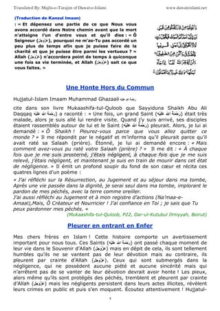 www.dawateislami.netTranslated By: Majlis-e-Tarajim of Dawat-e-Islami
4
(Traduction de Kanzul Imaan)
: « Et dépensez une partie de ce que Nous vous
avons accordé dans Notre chemin avant que la mort
n’atteigne l’un d’entre vous et qu’il dise : « Ô
Seigneur ( َ َ‫و‬ َ ), pourquoi ne m’as-Tu pas accordé un
peu plus de temps afin que je puisse faire de la
charité et que je puisse être parmi les vertueux ? »
Allah ( َ َ‫و‬ َ ) n’accordera point de temps à quiconque
une fois sa vie terminée, et Allah ( َ َ‫و‬ َ ) sait ce que
vous faites. »
Une Honte Hors du Commun
Hujjatul-Islam Imaam Muhammad Ghazaali ُ َ ْ‫ﺡ‬َ‫ر‬‫ا‬ََْ
cite dans son livre Mukaashifa-tul-Quloob que Sayyiduna Shaikh Abu Ali
Daqqaq ُ َ ْ‫ﺡ‬َ‫ر‬‫ا‬ََْ ) a raconté : « Une fois, un grand Saint ( ُ َ ْ‫ﺡ‬َ‫ر‬‫ا‬ََْ ) était très
malade, alors je suis allé lui rendre visite. Quand j’y suis arrivé, ses disciples
étaient rassemblés autour de lui et le Saint ( ُ َ ْ‫ﺡ‬َ‫ر‬‫ا‬ََْ ) pleurait. Alors, je lui ai
demandé : « Ô Shaikh ! Pleurez-vous parce que vous allez quitter ce
monde ? » Il me répondit par le négatif et m’informa qu’il pleurait parce qu’il
avait raté sa Salaah (prière). Étonné, je lui ai demandé encore : « Mais
comment avez-vous pu raté votre Salaah (prière) ? » Il me dit : « À chaque
fois que je me suis prosterné, j’étais négligent, à chaque fois que je me suis
relevé, j’étais négligent, et maintenant je suis en train de mourir dans cet état
de négligence. » Il émit un profond soupir du fond de son cœur et récita ces
quatres lignes d’un poème :
« J’ai réfléchi sur la Résurrection, au Jugement et au séjour dans ma tombe,
Après une vie passée dans la dignité, je serai seul dans ma tombe, implorant le
pardon de mes péchés, avec la terre comme oreiller.
J’ai aussi réfléchi au Jugement et à mon registre d’actions (Na’maa-e-
Amaal),Mais, Ô Créateur et Nourricier ! J’ai confiance en Toi ; je sais que Tu
peux pardonner mes péchés. »
(Mukaashifa-tul-Quloob, P22, Dar-ul-Kutubul Ilmiyyah, Beirut)
Pleurer en entrant en Enfer
Mes chers frères en Islam ! Cette histoire comporte un avertissement
important pour nous tous. Ces Saints ( ُ َ ْ‫ﺡ‬َ‫ر‬‫ا‬ََْ ) ont passé chaque moment de
leur vie dans le Souvenir d’Allah ( َ َ‫و‬ َ ) mais en dépit de cela, ils sont tellement
humbles qu’ils ne se vantent pas de leur dévotion mais au contraire, ils
pleurent par crainte d’Allah ( َ َ‫و‬ َ ). Ceux qui sont submergés dans la
négligence, qui ne possèdent aucune piété et aucune sincérité mais qui
n’arrêtent pas de se vanter de leur dévotion devrait avoir honte ! Les pieux,
alors même qu’ils sont protégés des péchés, tremblent et pleurent par crainte
d’Allah ( َ َ‫و‬ َ ) mais les négligents persistent dans leurs actes illicites, révèlent
leurs crimes en public et puis s’en moquent. Écoutez attentivement ! Hujjatul-
 