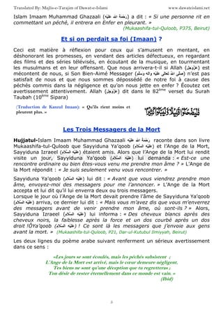 www.dawateislami.netTranslated By: Majlis-e-Tarajim of Dawat-e-Islami
5
Islam Imaam Muhammad Ghazaali ( ُ َ ْ‫ﺡ‬َ‫ر‬‫ا‬ََْ ) a dit : « Si une personne rit en
commettant un péché, il entrera en Enfer en pleurant. »
(Mukaashifa-tul-Quloob, P375, Beirut)
Et si on perdait sa foi (Imaan) ?
Ceci est matière à réflexion pour ceux qui s’amusent en mentant, en
déshonorant les promesses, en vendant des articles défectueux, en regardant
des films et des séries télévisés, en écoutant de la musique, en tourmentant
les musulmans et en leur offensant. Que nous arrivera-t-il si Allah ( َ َ‫و‬ َ ) est
mécontent de nous, si Son Bien-Aimé Messager ( َ‫ﺹ‬ُ ‫ا‬ٰ َ َََْٰ‫ا‬َ‫و‬َ َ‫و‬ ) n’est pas
satisfait de nous et que nous sommes dépossédé de notre foi à cause des
péchés commis dans la négligence et qu’on nous jette en enfer ? Écoutez cet
avertissement attentivement. Allah ( َ َ‫و‬ َ ) dit dans le 82ème
verset du Surah
Taubah (10ème
Sipara)
Les Trois Messagers de la Mort
Hujjatul-Islam Imaam Muhammad Ghazaali ُ َ ْ‫ﺡ‬َ‫ر‬‫ا‬ََْ raconte dans son livre
Mukaashifa-tul-Quloob que Sayyiduna Ya’qoob ( ِ ََْ‫َم‬ ‫ا‬ ) et l’Ange de la Mort,
Sayyiduna Izraeel ( ِ ََْ‫َم‬ ‫ا‬ ) étaient amis. Alors que l’Ange de la Mort lui rendit
visite un jour, Sayyiduna Ya’qoob ( ِ ََْ‫َم‬ ‫ا‬ ) lui demanda : « Est-ce une
rencontre ordinaire ou bien êtes-vous venu me prendre mon âme ? » L’Ange de
la Mort répondit : « Je suis seulement venu vous rencontrer. »
Sayyiduna Ya’qoob ( ِ ََْ‫َم‬ ‫ا‬ ) lui dit : « Avant que vous viendrez prendre mon
âme, envoyez-moi des messagers pour me l’annoncer. » L’Ange de la Mort
accepta et lui dit qu’il lui enverra deux ou trois messagers.
Lorsque le jour où l’Ange de la Mort devait prendre l’âme de Sayyiduna Ya’qoob
( ِ ََْ‫َم‬ ‫ا‬ ) arriva, ce dernier lui dit : « Mais vous m’avez dis que vous m’enverrez
des messagers avant de venir prendre mon âme, où sont-ils ? » Alors,
Sayyiduna Izraeel ( ِ ََْ‫َم‬ ‫ا‬ ) lui informa : « Des cheveux blancs après des
cheveux noirs, la faiblesse après la force et un dos courbé après un dos
droit !ÔYa’qoob ( ََِْ‫َم‬ ‫ا‬ ) ! Ce sont là les messagers que j’envoie aux gens
avant la mort. » (Mukaashifa-tul-Quloob, P21, Dar-ul-Kutubul Ilmiyyah, Beirut)
Les deux lignes du poème arabe suivant renferment un sérieux avertissement
dans ce sens :
«Les jours se sont écoulés, mais les péchés subsistent ;
L’Ange de la Mort est arrivé, mais le cœur demeure négligent.
Tes biens ne sont qu’une déception que tu regretteras ;
Ton désir de rester éternellement dans ce monde est vain. »
(Ibid)
(Traduction de Kanzul Imaan): « Qu’ils rient moins et
pleurent plus. »
 