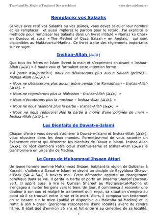 www.dawateislami.netTranslated By: Majlis-e-Tarajim of Dawat-e-Islami
8
Remplacez vos Salaahs
Si vous avez raté vos Salaahs ou vos jeûnes, vous devez calculer leur nombre
et les remplacer, et aussi implorez le pardon pour le retard. J’ai explicité la
méthode pour remplacer les Salaahs dans un livret intitulé « Namaz ka Chor»
en Ourdou et aussi « The Method of Qaza Salaah » en Anglais, qui sont
disponibles au Maktaba-tul-Madina. Ce livret traite des règlements importants
sur ce sujet.
Inshaa-Allah ( َ َ‫و‬ َ )
Que tous les frères en Islam lèvent la main et s’expriment en disant « Inshaa-
Allah ( َ َ‫و‬ َ ) » à haute voix et formulent cette intention ferme :
« À partir d’aujourd’hui, nous ne délaisserons plus aucun Salaah (prière) -
Inshaa-Allah ( َ َ‫و‬ َ ). »
« Nous ne délaisserons plus aucun jeûne pendant le Ramadhaan - Inshaa-Allah
( َ َ‫و‬ َ ). »
« Nous ne regarderons plus la télévision - Inshaa-Allah ( َ َ‫و‬ َ ). »
« Nous n’écouterons plus la musique – Inshaa-Allah ( َ َ‫و‬ َ ). »
« Nous ne nous raserons plus la barbe - Inshaa-Allah ( َ َ‫و‬ َ ). »
« Nous ne nous réduirons plus la barbe à moins d’une poignée de main -
Inshaa-Allah ( َ َ‫و‬ َ ). »
Les Bienfaits de Dawat-e-Islami
Chacun d’entre vous devrait s’adhérer à Dawat-e-Islami et Inshaa-Allah ( َ َ‫و‬ َ ),
vous réussirez dans les deux mondes. Permettez-moi de vous raconter un
événement récent qui démontre les bienfaits de Dawat-e-Islami. Inshaa-Allah
( َ َ‫و‬ َ ), ce récit comblera votre cœur d’enthusiasme et Inshaa-Allah ( َ َ‫و‬ َ ) le
transformera en un jardin de Madina.
Le Corps de Muhammad Ihsaan Attari
Un jeune homme nommé Muhammad Ihsaan, habitant la région de Gulbahar à
Karachi, s’adhéra à Dawat-e-Islami et devint un disciple de Sayyiduna Ghaws-
e-Paak ( ُ َ ْ‫ﺡ‬َ‫ر‬‫ا‬ََْ ) à travers moi. Cette démarche apporta un changement
bénéfique dans sa vie. Il garda la barbe et porta un Imaama Shareef (turban)
vert. Il apprit aussi à lire le Qur’aan Shareef au Madrassa-tul-Madina et
s’engagea à inviter les gens vers le bien. Un jour, il commença à ressentir une
douleur à son cou et malgré le traitement qu’il reçut, sa situation s’empira au
point où il se trouvait entre la vie et la mort. Alors, il composa son testament
en se basant sur le mien (publié et disponible au Maktaba-tul-Madina) et le
remit à son Nigraan (personne responsable d’une localité) avant de rendre
l’âme. Il était âgé d’environ 35 ans et fut enterré au cimetière de sa localité.
 