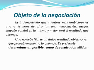Objeto de la negociación	Está demostrado que mientras más ambicioso es uno a la hora de afrontar una negociación, mayor empeño pondrá en la misma y mejor será el resultado que obtenga. 	Uno no debe fijarse un único resultado objetivo ya que probablemente no lo obtenga. Es preferible determinar un posible rango de resultados válidos. 