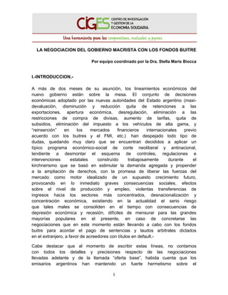  
 
1 
 
LA NEGOCIACION DEL GOBIERNO MACRISTA CON LOS FONDOS BUITRE
Por equipo coordinado por la Dra. Stella Maris Biocca
I.-INTRODUCCION.-
A más de dos meses de su asunción, los lineamientos económicos del
nuevo gobierno están sobre la mesa. El conjunto de decisiones
económicas adoptado por las nuevas autoridades del Estado argentino (maxi-
devaluación, disminución y reducción quita de retenciones a las
exportaciones, apertura económica, desregulación, eliminación a las
restricciones de compra de divisas, aumento de tarifas, quita de
subsidios, eliminación del impuesto a los vehículos de alta gama, y
“reinserción” en los mercados financieros internacionales previo
acuerdo con los buitres y el FMI, etc.) han despejado todo tipo de
dudas, quedando muy claro que se encuentran decididos a aplicar un
típico programa económico-social de corte neoliberal y antinacional,
tendiente a desmontar el esquema de controles, regulaciones e
intervenciones estatales construído trabajosamente durante el
kirchnerismo que se basó en estimular la demanda agregada y propender
a la ampliación de derechos, con la promesa de liberar las fuerzas del
mercado como motor idealizado de un supuesto crecimiento futuro,
provocando en lo inmediato graves consecuencias sociales, efectos
sobre el nivel de producción y empleo, violentas transferencias de
ingresos hacia los sectores más concentrados, desnacionalización y
concentración económica, existiendo en la actualidad el serio riesgo
que tales males se consoliden en el tiempo con consecuencias de
depresión económica y recesión, difíciles de mensurar para las grandes
mayorías populares en el presente, en caso de concretarse las
negociaciones que en este momento están llevando a cabo con los fondos
buitre para acordar el pago de sentencias y laudos arbitrales dictados
en el extranjero, a favor de acreedores con títulos en default.-
Cabe destacar que al momento de escribir estas líneas, no contamos
con todos los detalles y precisiones respecto de las negociaciones
llevadas adelante y de la llamada “oferta base”, habida cuenta que los
emisarios argentinos han mantenido un fuerte hermetismo sobre el
 