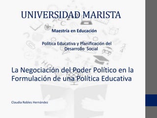 UNIVERSIDAD MARISTA
Maestría en Educación
Política Educativa y Planificación del
Desarrollo Social
La Negociación del Poder Político en la
Formulación de una Política Educativa
Claudia Robles Hernández
 