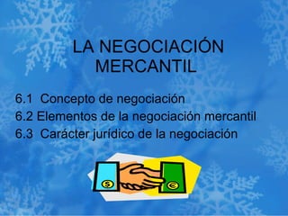 LA NEGOCIACIÓN MERCANTIL  6.1  Concepto de negociación  6.2 Elementos de la negociación mercantil  6.3  Carácter jurídico de la negociación  