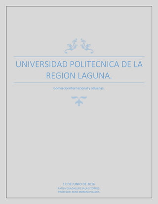 UNIVERSIDAD POLITECNICA DE LA
REGION LAGUNA.
Comercio internacional y aduanas.
12 DE JUNIO DE 2016
PAOLA GUADALUPE SALAIS TORRES.
PROFESOR: RENE MORENO VALDES.
 