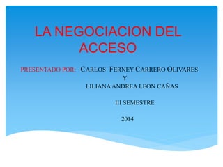 LA NEGOCIACION DEL
ACCESO
PRESENTADO POR: CARLOS FERNEY CARRERO OLIVARES
Y
LILIANAANDREA LEON CAÑAS
III SEMESTRE
2014
 