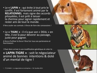 • Le « LAPIN » : qui évite à tout prix le
conflit. Il est fortement animé par le
RELATIONNEL mais signe des accords
pitoyables, il est prêt à laisser
la chemise pour signer rapidement et
rester ami de tout le monde.
Il fera couler ses contrats à force de faire des concessions !
• Le « TIGRE » : il n’a que son « DEAL » en
tête, il est là pour dévorer au passage,
juste pour gagner.
A force d’utiliser la force il fera fuir tous ses partenaires et
fournisseurs.
Il faut donc arriver à une modification génétique et créer le :
« LAPIN-TIGRE » : soit le négociateur
animé de bonnes intentions & doté
d’un mental de tigre !
• (*) G.Welti « La négociation en entreprise » - Ed. Eyrolles 2011
13
 