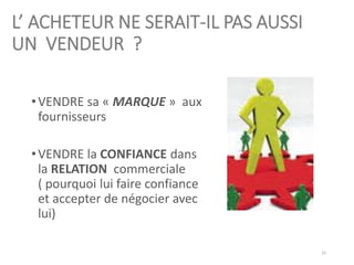 L’ ACHETEUR NE SERAIT-IL PAS AUSSI
UN VENDEUR ?
•VENDRE sa « MARQUE » aux
fournisseurs
•VENDRE la CONFIANCE dans
la RELATION commerciale
( pourquoi lui faire confiance
et accepter de négocier avec
lui)
15
 