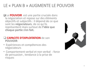 LE « PLAN B » AUGMENTE LE POUVOIR
❑ Le POUVOIR est une partie cruciale dans
la négociation et repose sur des éléments
objectifs et subjectifs : il dépend de ce que
sont les négociateurs, de ce qu’ils
représentent mais surtout de l’idée que
chaque partie s’en fait.
❑ CAPACITE D’EXPLOITATION de son
POUVOIR:
• Expériences et compétences des
négociateurs
• Comportement verbal et non verbal : force
de persuasion , tendance à la prise de
risques
29
 