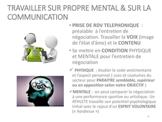 TRAVAILLER SUR PROPRE MENTAL & SUR LA
COMMUNICATION
• PRISE DE RDV TELEPHONIQUE :
préalable à l’entretien de
négociation. Travailler la VOIX (image
de l’état d’âme) et le CONTENU
• Se mettre en CONDITION PHYSIQUE
et MENTALE pour l’entretien de
négociation
✓ PHYSIQUE : étudier le code vestimentaire
et l’aspect personnel ( uses et coutumes du
secteur pour PARAITRE semblable, supérieur
ou en opposition selon notre OBJECTIF )
✓MENTALE : on peut comparer la négociation
à une performance sportive ou artistique. Un
ATHLETE travaille son potentiel psychologique
initial avec le rajout d’un ESPRIT VOLONTAIRE
(« hardiesse »)
30
 