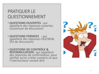 PRATIQUER LE
QUESTIONNEMENT
• QUESTIONS OUVERTES : qui
appellent des réponses ouvertes
(ouverture de discussion)
• QUESTIONS FERMEES : qui
appellent des réponses OUI/NON
(fin de discussion)
• QUESTIONS DE CONTRÔLE &
REFORMULATION : qui appellent
des réponses de confirmation, pour
vérifier qu’on a bien compris ce que
l’interlocuteur voulait dire
36
 