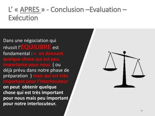 L’ « APRES » - Conclusion –Evaluation –
Exécution
Dans une négociation qui
réussit l’EQUILIBRE est
fondamental : « en donnant
quelque chose qui est peu
importante pour nous ( ou
déjà prévu dans notre phase de
préparation ) mais qui est très
important pour l’interlocuteur
on peut obtenir quelque
chose qui est très important
pour nous mais peu important
pour notre interlocuteur.
 
