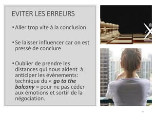 EVITER LES ERREURS
•Aller trop vite à la conclusion
•Se laisser influencer car on est
pressé de conclure
•Oublier de prendre les
distances qui nous aident à
anticiper les évènements:
technique du « go to the
balcony » pour ne pas céder
aux émotions et sortir de la
négociation.
38
 