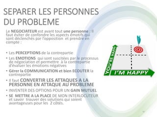 SEPARER LES PERSONNES
DU PROBLEME
Le NEGOCIATEUR est avant tout une personne : Il
faut éviter de confondre les aspects émotifs qui
sont déclenchés par l’opposition et prendre en
compte :
• Les PERCEPTIONS de la contrepartie
• Les EMOTIONS qui sont suscitées par le processus
de négociation et permettre à la contrepartie
d’évaluer les émotions négatives
• Gérer la COMMUNICATION et bien ECOUTER la
contrepartie
• Il faut CONVERTIR LES ATTAQUES A LA
PERSONNE EN ATTAQUE AU PROBLEME
• INVENTER DES OPTIONS POUR UN GAIN MUTUEL
• SE METTRE A LA PLACE DE MON INTERLOCUTEUR
et savoir trouver des solutions qui soient
avantageuses pour les 2 côtés.
42
 