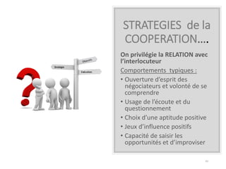 STRATEGIES de la
COOPERATION….
On privilégie la RELATION avec
l’interlocuteur
Comportements typiques :
• Ouverture d’esprit des
négociateurs et volonté de se
comprendre
• Usage de l’écoute et du
questionnement
• Choix d’une aptitude positive
• Jeux d’influence positifs
• Capacité de saisir les
opportunités et d’improviser
43
 