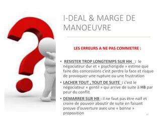 I-DEAL & MARGE DE
MANOEUVRE
LES ERREURS A NE PAS COMMETRE :
• RESISTER TROP LONGTEMPS SUR HH : le
négociateur dur et « psychorigide » estime que
faire des concessions c’est perdre la face et risque
de provoquer une rupture ou une frustration
• LACHER TOUT , TOUT DE SUITE : c’est le
négociateur « gentil » qui arrive de suite à HB par
peur du conflit
• DEMARRER SUR HB : il ne faut pas être naïf et
croire de pouvoir aboutir de suite en faisant
preuve d’ouverture avec une « bonne »
proposition 47
 