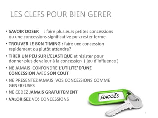LES CLEFS POUR BIEN GERER
• SAVOIR DOSER : faire plusieurs petites concessions
ou une concessions significative puis rester ferme
• TROUVER LE BON TIMING : faire une concession
rapidement ou plutôt attendre?
• TIRER UN PEU SUR L’ELASTIQUE et résister pour
donner plus de valeur à la concession ( jeu d’influence )
• NE JAMAIS CONFONDRE L’UTILITE’ D’UNE
CONCESSION AVEC SON COUT
• NE PRESENTEZ JAMAIS VOS CONCESSIONS COMME
GENEREUSES
• NE CEDEZ JAMAIS GRATUITEMENT
• VALORISEZ VOS CONCESSIONS
48
 