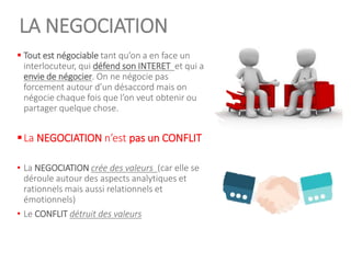 LA NEGOCIATION
▪ Tout est négociable tant qu’on a en face un
interlocuteur, qui défend son INTERET et qui a
envie de négocier. On ne négocie pas
forcement autour d’un désaccord mais on
négocie chaque fois que l’on veut obtenir ou
partager quelque chose.
▪La NEGOCIATION n’est pas un CONFLIT
• La NEGOCIATION crée des valeurs (car elle se
déroule autour des aspects analytiques et
rationnels mais aussi relationnels et
émotionnels)
• Le CONFLIT détruit des valeurs
5
 
