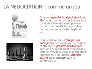 LA NEGOCIATION : comme un jeu …
On peut assimiler la négociation à un
JEU : une situation où les joueurs sont
conduits à faire des choix parmi un
certain nombre d’actions possibles
dans un cadre donné (les règles du
jeu).
Il faut élaborer des stratégies par
anticipation des comportements de la
contrepartie, prendre des décisions
dans un environnement dynamique et
instable avec beaucoup d’informations
incertaines, il faut parfois oser des
BLUFFS pour interagir avec la
contrepartie.
7
 