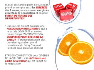 Mais si on élargi le point de vue et on
prend en compte aussi les INTERETS
des 2 sœurs, on va pouvoir élargir les
aspects de la négociation et on peut
EVITER DE PERDRE DES
OPPORTUNITES !
• Dans ce cas on met en place une
NEGOCIATION INTEGRATIVE qui a
le but de COOPERER et être en
même temps EN COMPETITION.
COOPERER POUR CREER DE LA
VALEUR (l’orange peut avoir plus
de valeur quand on prend
conscience du fait qu’on peut
l’utiliser pour plusieurs choses)
ETRE EN COMPETITION pour GAGNER
DE LA VALEUR : soit s’attribuer une
partie de la valeur qui est l’objet de
la négociation 9
 