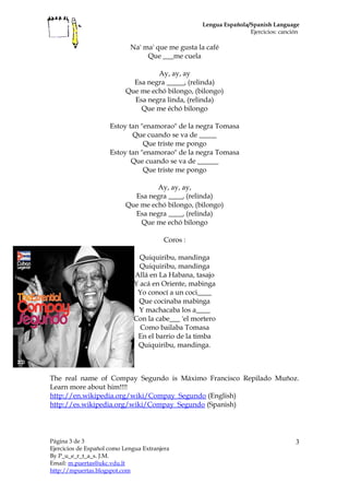 Lengua Española/Spanish Language
Ejercicios: canción
Na' ma' que me gusta la café
Que ___me cuela
Ay, ay, ay
Esa negra _____, (relinda)
Que me echó bilongo, (bilongo)
Esa negra linda, (relinda)
Que me échó bilongo
Estoy tan "enamorao" de la negra Tomasa
Que cuando se va de _____
Que triste me pongo
Estoy tan "enamorao" de la negra Tomasa
Que cuando se va de ______
Que triste me pongo
Ay, ay, ay,
Esa negra ____, (relinda)
Que me echó bilongo, (bilongo)
Esa negra ____, (relinda)
Que me echó bilongo
Coros :
Quiquiribu, mandinga
Quiquiribu, mandinga
Allá en La Habana, tasajo
Y acá en Oriente, mabinga
Yo conocí a un coci____
Que cocinaba mabinga
Y machacaba los a____
Con la cabe___ 'el mortero
Como bailaba Tomasa
En el barrio de la timba
Quiquiribu, mandinga.
The real name of Compay Segundo is Máximo Francisco Repilado Muñoz.
Learn more about him!!!!
http://en.wikipedia.org/wiki/Compay_Segundo (English)
http://es.wikipedia.org/wiki/Compay_Segundo (Spanish)
Página 3 de 3
Ejercicios de Español como Lengua Extranjera
By P_u_e_r_t_a_s. J.M.
Email: m.puertas@ukc.vdu.lt
http://mpuertas.blogspot.com
3
 