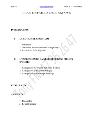 Tony FM tonyfm@hotmail.fr 47 96 26 47 / 03 62 24 26
PLAN DETAILLE DE L’EXPOSE
INTRODUCTION
I- LA NOTION DE NEGRITUDE
1- Définition
2- Naissance du mouvement de la négritude
3- Les auteurs de la négritude
II- L’EXPRESSION DE LA NEGRITUDE DANS CHANTS
D’OMBRE
1- La négritude à l’origine de Chants d’ombre
2- La négritude et l’identité du nègre
3- La négritude et le concept de village
CONCLUSION
ANNNEXES
1- Biographie
2- Le petit lexique
 