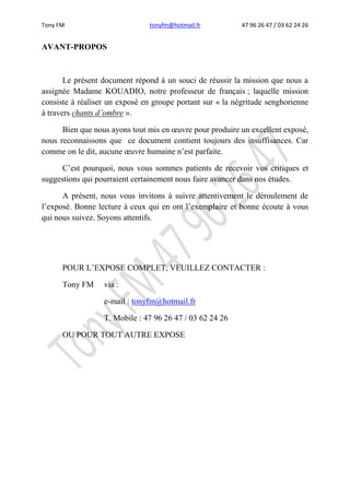 Tony FM tonyfm@hotmail.fr 47 96 26 47 / 03 62 24 26
AVANT-PROPOS
Le présent document répond à un souci de réussir la mission que nous a
assignée Madame KOUADIO, notre professeur de français ; laquelle mission
consiste à réaliser un exposé en groupe portant sur « la négritude senghorienne
à travers chants d’ombre ».
Bien que nous ayons tout mis en œuvre pour produire un excellent exposé,
nous reconnaissons que ce document contient toujours des insuffisances. Car
comme on le dit, aucune œuvre humaine n’est parfaite.
C’est pourquoi, nous vous sommes patients de recevoir vos critiques et
suggestions qui pourraient certainement nous faire avancer dans nos études.
A présent, nous vous invitons à suivre attentivement le déroulement de
l’exposé. Bonne lecture à ceux qui en ont l’exemplaire et bonne écoute à vous
qui nous suivez. Soyons attentifs.
POUR L’EXPOSE COMPLET, VEUILLEZ CONTACTER :
Tony FM via :
e-mail : tonyfm@hotmail.fr
T. Mobile : 47 96 26 47 / 03 62 24 26
OU POUR TOUT AUTRE EXPOSE
 