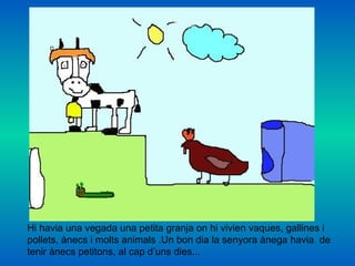 Hi havia una vegada una petita granja on hi vivien vaques, gallines i  pollets, ànecs i molts animals .Un bon dia la senyora ànega havia  de tenir ànecs petitons, al cap d’uns dies... 