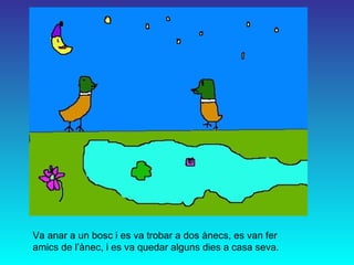 Va anar a un bosc i es va trobar a dos ànecs, es van fer amics de l’ànec, i es va quedar alguns dies a casa seva. 