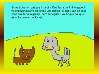 Es va trobar un gat que li va dir - Que fas a qui? I l’aneguet li va explicar la seva historia, i una gallina i el gat li van dir si es volia quedar a la granja, però l’aneguet li va dir que no, que es volia buscar un lloc ell.   