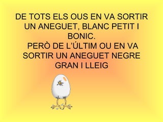 DE TOTS ELS OUS EN VA SORTIR UN ANEGUET, BLANC PETIT I BONIC.  PERÒ DE L’ÚLTIM OU EN VA SORTIR UN ANEGUET NEGRE GRAN I LLEIG 