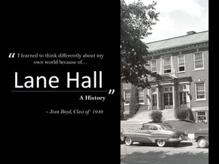 Lane HallA History
- Jean Boyd, Class of 1949
I learned to think differently about my
own world because of…“
”
 