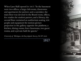 When Lane Hall opened in 1917: “In the basement
were two offices, a large club room, classrooms
and apartments for janitors and a caretaker; the
main floor was devoted to the Board room, offices,
five studies for student pastors, and a library; the
second floor contained an auditorium seating 450
people and equipment for motion-picture
projection in the gallery opposite the platform, a
kitchen, dining rooms, four classrooms, two guest
rooms, and a private bath for guests.”
University of Michigan: An Encyclopedic Survey, Vol. IV. 1958
1917
 